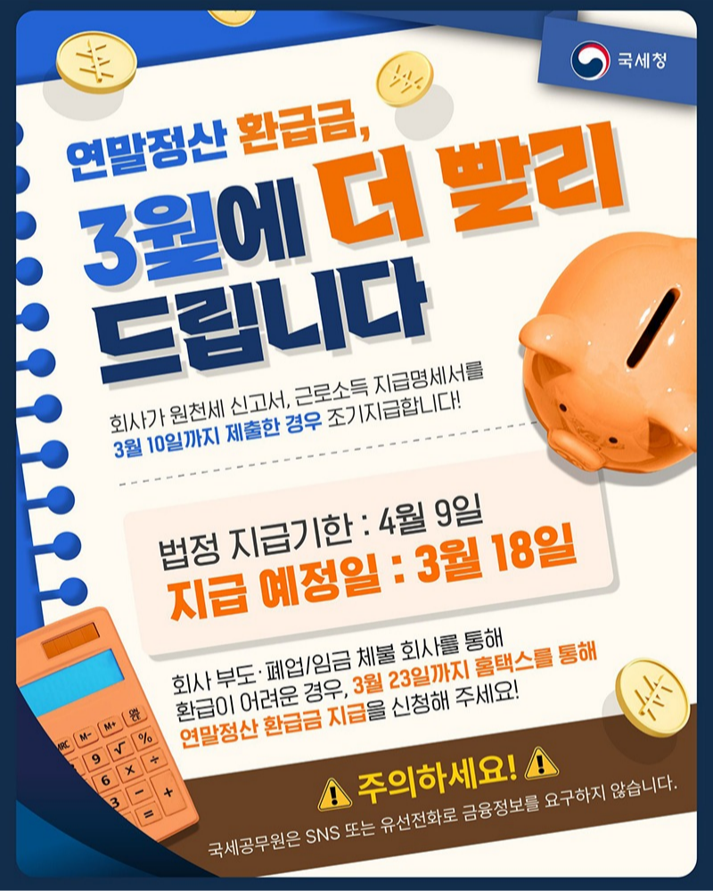 연말정산 환급금, 3월에 더 빨리 드립니다. 회사가 원천세 신고서, 근로소득 지급명세서를 3월 10일까지 제출한 경우 조기지급합니다! - 법정 지급기한: 4월 9일 - 지급 예정일: 3월 18일 회사 부도·폐업/임금 체불 회사를 통해 환급이 어려운 경우, 3월 23일까지 홈택스를 통해 연말정산 환급금 지급을 신청해 주세요! ※ 주의하세요! 국세공무원은 SNS 또는 유선전화로 금융정보를 요구하지 않습니다.